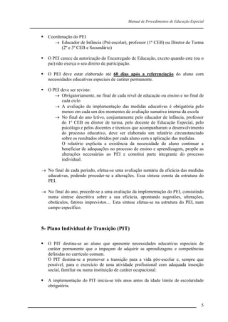 Manual de Procedimentos de Educação Especial

____________________________________________________________________


Coordenação do PEI
 Educador de Infância (Pré-escolar), professor (1º CEB) ou Diretor de Turma
(2º e 3º CEB e Secundário)



O PEI carece da autorização do Encarregado de Educação, exceto quando este (ou o
pai) não exerça o seu direito de participação.



O PEI deve estar elaborado até 60 dias após a referenciação do aluno com
necessidades educativas especiais de caráter permanente.



O PEI deve ser revisto:
 Obrigatoriamente, no final de cada nível de educação ou ensino e no final de
cada ciclo
 A avaliação da implementação das medidas educativas é obrigatória pelo
menos em cada um dos momentos de avaliação sumativa interna da escola
 No final do ano letivo, conjuntamente pelo educador de infância, professor
do 1º CEB ou diretor de turma, pelo docente de Educação Especial, pelo
psicólogo e pelos docentes e técnicos que acompanharam o desenvolvimento
do processo educativo, deve ser elaborado um relatório circunstanciado
sobre os resultados obtidos por cada aluno com a aplicação das medidas.
O relatório explicita a existência da necessidade do aluno continuar a
beneficiar de adequações no processo de ensino e aprendizagem, propõe as
alterações necessárias ao PEI e constitui parte integrante do processo
individual.

 No final de cada período, efetua-se uma avaliação sumária da eficácia das medidas
educativas, podendo proceder-se a alterações. Essa síntese consta da estrutura do
PEI.
 No final do ano, procede-se a uma avaliação da implementação do PEI, consistindo
numa síntese descritiva sobre a sua eficácia, apontando sugestões, alterações,
obstáculos, fatores imprevistos… Esta síntese efetua-se na estrutura do PEI, num
campo específico.

5- Plano Individual de Transição (PIT)


O PIT destina-se ao aluno que apresente necessidades educativas especiais de
caráter permanente que o impeçam de adquirir as aprendizagens e competências
definidas no currículo comum.
O PIT destina-se a promover a transição para a vida pós-escolar e, sempre que
possível, para o exercício de uma atividade profissional com adequada inserção
social, familiar ou numa instituição de caráter ocupacional.



A implementação do PIT inicia-se três anos antes da idade limite de escolaridade
obrigatória.

__________________________________________________________________

5

 