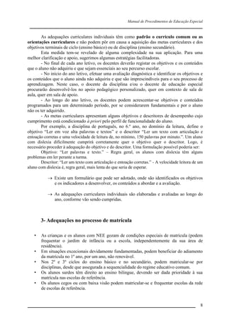 Manual de Procedimentos de Educação Especial

____________________________________________________________________
As adequações curriculares individuais têm como padrão o currículo comum ou as
orientações curriculares e não podem pôr em causa a aquisição das metas curriculares e dos
objetivos terminais de ciclo (ensino básico) ou de disciplina (ensino secundário).
Esta medida tem-se revelado de alguma complexidade na sua aplicação. Para uma
melhor clarificação e apoio, sugerimos algumas estratégias facilitadoras.
- No final de cada ano letivo, os docentes deverão registar os objetivos e os conteúdos
que o aluno não adquiriu e que sejam essenciais ao seu percurso escolar.
- No início do ano letivo, efetuar uma avaliação diagnóstica e identificar os objetivos e
os conteúdos que o aluno ainda não adquiriu e que são imprescindíveis para o seu processo de
aprendizagem. Neste caso, o docente da disciplina e/ou o docente de educação especial
procurarão desenvolvê-los no apoio pedagógico personalizado, quer em contexto de sala de
aula, quer em sala de apoio.
- Ao longo do ano letivo, os docentes podem acrescentar-se objetivos e conteúdos
programados para um determinado período, por se considerarem fundamentais e por o aluno
não os ter adquirido.
- As metas curriculares apresentam alguns objetivos e descritores de desempenho cujo
cumprimento está condicionado à priori pelo perfil de funcionalidade do aluno.
Por exemplo, a disciplina de português, no 6.º ano, no domínio da leitura, define o
objetivo “Ler em voz alta palavras e textos” e o descritor “Ler um texto com articulação e
entoação corretas e uma velocidade de leitura de, no mínimo, 150 palavras por minuto.”. Um aluno
com dislexia dificilmente cumprirá corretamente quer o objetivo quer o descritor. Logo, é
necessário proceder à adequação do objetivo e do descritor. Uma formulação possível poderia ser:
Objetivo: “Ler palavras e texto.” – Regra geral, os alunos com dislexia têm alguns
problemas em ler perante a turma.
Descritor: “Ler um texto com articulação e entoação corretas.” - A velocidade leitora de um
aluno com dislexia é, regra geral, mais lenta do que seria de esperar.
 Existe um formulário que pode ser adotado, onde são identificados os objetivos
e os indicadores a desenvolver, os conteúdos a abordar e a avaliação.
 As adequações curriculares individuais são elaboradas e avaliadas ao longo do
ano, conforme vão sendo cumpridas.

3- Adequações no processo de matrícula
•
•
•
•
•

As crianças e os alunos com NEE gozam de condições especiais de matrícula (podem
frequentar o jardim de infância ou a escola, independentemente da sua área de
residência).
Em situações excecionais devidamente fundamentadas, podem beneficiar do adiamento
da matrícula no 1º ano, por um ano, não renovável.
Nos 2º e 3º ciclos do ensino básico e no secundário, podem matricular-se por
disciplinas, desde que assegurada a sequencialidade do regime educativo comum.
Os alunos surdos têm direito ao ensino bilingue, devendo ser dada prioridade à sua
matrícula nas escolas de referência.
Os alunos cegos ou com baixa visão podem matricular-se e frequentar escolas da rede
de escolas de referência.

__________________________________________________________________

8

 