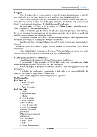 Manual de Procedimentos   2009/2013


3. Registo
        Antes de se proceder ao registo, verifica-se se o documento é pertinente, ou se trata de
uma publicação sem interesse. Neste caso, será suficiente o carimbo da instituição.
        Posteriormente, deve-se registar todas as obras numa folha de entrada, indicando data,
título do livro, editora e autor. Esta folha, após totalmente preenchida, será arquivada em
dossier próprio por data de entrada e divulgada às Áreas Disciplinares.
        As publicações periódicas serão registadas em Folhas Kardex, adaptadas para o
efeito. A cada folha corresponderá um título.
        Todo o documento que dá entrada na BE/CRE, qualquer que seja a sua natureza,
devem ser registado informaticamente em programa adquirido para o efeito no qual será
atribuído sequencialmente um número de registo.
        Os manuais escolares, dado o seu carácter de desactualização, serão registados num
documento específico não fazendo parte do registo informático.
        Quando uma obra é acompanhada por material de outro formato, este terá um registo
diferente.
O número de registo será escrito na página de rosto da obra, no canto inferior direito dentro
do carimbo.
        Nota: Cada obra terá o seu número de registo. Vários exemplares da mesma obra terão
o mesmo número de registo acrescentando-se uma letra a cada exemplar.

4. Catalogação, classificação e indexação
        Na catalogação são seguidas as Regras Portuguesas de Catalogação.
        A classificação é feita segundo a CDU da BN, tendo sido preparada uma tabela
adaptada/simplificada para a realidade da BE/CRE. (em anexo).
        A BE/CRE dispõe do programa informático “Docbase” para catalogação e pesquisa de
documentos.
        O trabalho da catalogação, classificação e indexação é da responsabilidade da
assistente operacional e da professora Bibliotecária.
        Serão campos de preenchimento obrigatórios os seguintes:
4.1. Monografias
4.1.1. Autorias
        a) Autor Principal
        b) Co-autor
        c) Autor Secundário
4.1.2. Descrição
        a) Título
        b) Responsabilidade
        c) Edição
        d) Local de edição
        e) Nome do editor
        f) Data da edição
        g) Local de impressão
        h) Nome do impressor
        i) Data de impressão
        j) Ilustração
        l) Material acompanhante
        m) Colecção
        n) N.º da colecção
        o) Notas Gerais
        p) ISBN
        q) Língua do documento
                                           Página 4
 