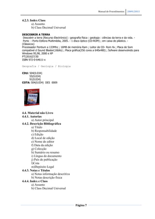 Manual de Procedimentos   2009/2013


4.2.3. Index Class
        a) Assunto
        b) Class Decimal Universal

DESCOBRIR A TERRA
 Descobrir a terra [Recurso Electrónico] : geografia física : geologia : ciências da terra e da vida. -
 Porto : Porto Editora Multimédia, 2005. - 1 disco óptico (CD-ROM) ; em caixa de plástico. -
(Clássicos)
Processador Pentium a 133Mhz ; 16MB de memória Ram ; Leitor de CD- Rom 4x ; Placa de Som
compatível cl Sound Blaster(16bits) ; Placa gráfica(256 cores a 640x480) ; Sofware desenvolvido para
Windows 95,98, 2000 e XP
PT|201627/30
ISBN 972-0-64611-x

Geografia / Geologia / Biologia

CDU: 504(0.034)
     55(0.034)
     91(0.034)
COTA: 504(0.034) DES 0009




4.4. Material não Livro
4.4.1. Autorias
        a) Autor principal
4.4.2. Descrição Bibliográfica
        a) Título
        b) Responsabilidade
        c) Edição
        d) Local de edição
        e) Nome do editor
        f) Data da edição
        g) Colecção
        h) Sumário ou resumo
        i) Língua do documento
        j) País de publicação
        l)Cota
        m)Depósito Legal
4.4.3. Notas e Títulos
        a) Notas informação descritiva
        b) Notas descrição física
4.4.4. Index e Class
        a) Assunto
        b) Class Decimal Universal




                                               Página 7
 