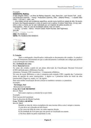 Manual de Procedimentos   2009/2013


Exemplo:
KASSOVITZ, Mathieu
O ódio [Registo Vídeo] / um filme de Mathieu Kassovitz ; foto. Pierre Aim ; som Vincent Tulli ; prod.
Les Productios Lazennec.. - França : Productions Lazennec, 1995. - (Atlanta Filmes) . - 1 cassete vídeo
(VHS) ( 125 min.) : color., son.
.- Uma cidade normal, sem problemas específicos, acorda numa manhã em estado de sítio. Os jovens
do bairro dos Muguets passaram a noite em guerra com a polícia. O motivo? Abel Ichac, 16 nos, está
entre a vida e a morte, por ter sido maltratado por um inspector de polícia durante um
interrogatório... Mais um caso de brutalidade policial, mais um motim
. - Tíl orig. : La haine .- Elenco : Vincent Cassel, Hubert Kounde, Said Taghmaoui.
2671/96
Filme / Cinema francês
CDU: 791.43(086.8)
COTA: 791.43(086.8) KAS ODI00141




5. Cotação
        Após a catalogação, classificação e indexação os documentos são cotados. A cotação é
a fase do tratamento documental em que a cada documento é atribuído um código que permite
a sua arrumação nas estantes.
5.1. Atribuição de cotas
5.1.1. Material Livro
As cotas são criadas a partir de um plano abreviado da Classificação Decimal Universal
(CDU) definido para a Biblioteca Escolar.
elementos: Notação CDU (numérica) + Componente alfabética.
No caso da nossa Biblioteca a cota é composta pela notação CDU, seguida das 3 primeiras
letras do apelido do autor (maiúsculas) e depois as 3 primeiras letras do título da obra
(maiúsculas). Segue-se, ainda, o n.º de registo.
Para uma melhor localização deverá colocar-se também o armário e a prateleira.
Exemplo:
 Saramago, José
 Memorial do Convento
Cota: 82-3 SAR MEM05955
Arm.15 Prat.2
        Sem autor expresso a entrada faz-se por título
Exemplo:
Petit Larouse de la peinture
Sous la direction da Michel Laclotte
Cota: 75 (03) LAR 00786
Arm.10 Prat.2
        Quando se trata de vários exemplares de uma mesma obra a cota é sempre a mesma.
        A cota deve ser colocada em três locais:
        a) No verso da folha de rosto, no canto superior direito.
        b) Na lombada do livro para que este possa ser localizado na estante.
        c) Na base dados na parte respeitante à cota.


                                              Página 8
 