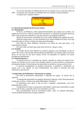 Manual de Procedimentos   2009/2013


     No caso da colocação na lombada devem usar-se etiquetas com as cores das classes da
CDU. As etiquetas são colocadas nas lombadas dos livros sempre à mesma distância.
     A etiqueta tem o seguinte aspecto:

                                 Escola Sec. Dr. Ginestal Machado
                                              ANT
                                              CON
                                          82 - 04266


6. Colocação/arrumação dos livros nas estantes
6.1. Monografias
        Os livros, na Biblioteca, estão organizados/arrumados nas estantes, por assuntos, em
modelo de livre acesso. Todas as estantes têm um número e a indicação das grandes classes da
CDU. Cada assunto está indicado no cimo das estantes e nas próprias prateleiras.
        Dentro de cada assunto a arrumação faz-se por ordem alfabética dos apelidos do autor.
        Sendo do mesmo autor, os livros arrumam-se por ordem alfabética do título. Caso seja
necessário pode-se utilizar o número de registo para desempate.
        Para além da ordem alfabética, arrumam-se na estante de cima para baixo, e da
esquerda para a direita.
        Por outro lado as estantes para cada classe devem ter espaços vazios.
6.2. Seriados
        Os seriados devem estar dispostos ou expostos segundo a sua actualidade, ou seja, na
estante deve estar o mais recente número/edição da publicação. Os restantes podem estar atrás
desse, ou em caso de não haver espaço, devem ser guardados no depósito em caixas
devidamente identificadas.
6.3. Material não-livro
        O material não-livro é arrumado nas estantes, seguindo as normas do material livro.
Porém, nas estantes de livre acesso são colocadas, apenas, as caixas relativas ao documento,
devidamente cotadas. Os documentos são arquivados nos armários, cujo acesso não é livre.
        O material acompanhante de qualquer documento, é arrumado e classificado, de
acordo com o seu suporte, na zona correspondente. Em ambos é colocada uma nota
informativa, junto da cota.

7. Empréstimo (procedimentos e documentos de registo)
       De todos os documentos emprestados é elaborado um registo. As normas são as
seguintes:
        O empréstimo domiciliário de qualquer documento impresso é feito electronicamente,
usando para o efeito, o Software de gestão bibliográfica “Docbase”.
       O empréstimo para apoio à sala de aula é registado, manualmente, num livro
preparado para o efeito.
       O empréstimo de todos os documentos multimédia e audiovisual, domiciliário ou para
uso em sala de aula, é registado noutro livro destinado a esse fim.
       Para uso/empréstimo local de documentos áudio, vídeo, ou material informático,
existem também documentos de registo, próprios.




                                           Página 9
 