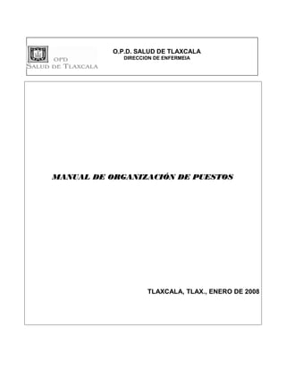 O.P.D. SALUD DE TLAXCALA
             DIRECCION DE ENFERMEIA




MANUAL DE ORGANIZACIÓN DE PUESTOS




                    TLAXCALA, TLAX., ENERO DE 2008
 
