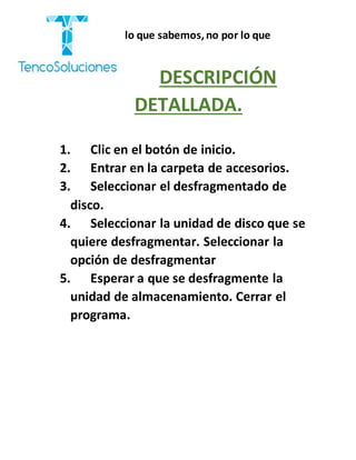 “Cobramos por lo que sabemos,no por lo que
hacemos.”
DESCRIPCIÓN
DETALLADA.
1. Clic en el botón de inicio.
2. Entrar en la carpeta de accesorios.
3. Seleccionar el desfragmentado de
disco.
4. Seleccionar la unidad de disco que se
quiere desfragmentar. Seleccionar la
opción de desfragmentar
5. Esperar a que se desfragmente la
unidad de almacenamiento. Cerrar el
programa.
 