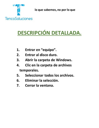 “Cobramos por lo que sabemos,no por lo que
hacemos.”
DESCRIPCIÓN DETALLADA.
1. Entrar en “equipo”.
2. Entrar al disco duro.
3. Abrir la carpeta de Windows.
4. Clic en la carpeta de archivos
temporales.
5. Seleccionar todos los archivos.
6. Eliminar la selección.
7. Cerrar la ventana.
 