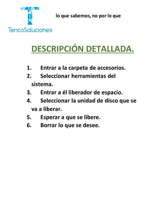 “Cobramos por lo que sabemos,no por lo que
hacemos.”
DESCRIPCIÓN DETALLADA.
1. Entrar a la carpeta de accesorios.
2. Seleccionar herramientas del
sistema.
3. Entrar a él liberador de espacio.
4. Seleccionar la unidad de disco que se
va a liberar.
5. Esperar a que se libere.
6. Borrar lo que se desee.
 