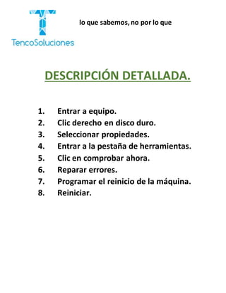 “Cobramos por lo que sabemos,no por lo que
hacemos.”
DESCRIPCIÓN DETALLADA.
1. Entrar a equipo.
2. Clic derecho en disco duro.
3. Seleccionar propiedades.
4. Entrar a la pestaña de herramientas.
5. Clic en comprobar ahora.
6. Reparar errores.
7. Programar el reinicio de la máquina.
8. Reiniciar.
 