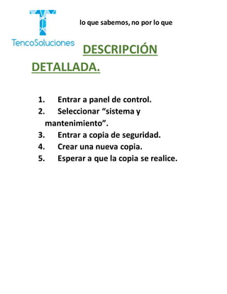 “Cobramos por lo que sabemos,no por lo que
hacemos.”
DESCRIPCIÓN
DETALLADA.
1. Entrar a panel de control.
2. Seleccionar “sistema y
mantenimiento”.
3. Entrar a copia de seguridad.
4. Crear una nueva copia.
5. Esperar a que la copia se realice.
 