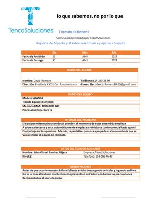 “Cobramos por lo que sabemos,no por lo que
hacemos.”
Formato deReporte
Reporte de Soporte y Mantenimiento en equipo de cómputo
DATOS DEL EQUIPO
Modelo:ALASKA
Tipo de Equipo:Escritorio
MemoriaRAM: DDR4 8.00 GB
Procesador: Intel core i5
INFORME DEL PROBLEMA
El equipoemite muchos sonidosal prender,al momentode estar encendidaempieza
A sobre calentarse y esta, automáticamente empiezaa reiniciarse confrecuenciahasta que el
Equipo baje su temperatura. Además,la pantalla comienzaa parpadear al momentode que se
Va a reiniciarel equipode cómputo.
DATOS DEL TECNICO ASIGNADO
Nombre:Saira Gissel RamírezNájera Empresa:TecnoSoluciones
Nivel:2 Teléfono:614-586-46-47
OBSERVACIONES
Antesde que ocurrieran estas fallas el cliente estabadescargando películasy jugando enlínea.
No se le ha realizadoun mantenimientopreventivoen2 años y no toman las precauciones
Recomendadasal usar el equipo.
Día Mes Año
Fecha de Recibido 25 Abril 2017
Fecha de Entrega 30 Abril 2017
DATOS DEL CLIENTE
Nombre:DavidRomero Teléfono:614-280-23-99
Dirección:Pinabete #3001 Col.Panamericana Correo Electrónico:RomeroDA20@gmail.com
Servicio proporcionado por TecnoSoluciones
D
 