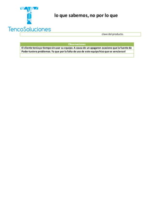 “Cobramos por lo que sabemos,no por lo que
hacemos.”
clave del producto.
Observaciones
El cliente teníaya tiemposinusar su equipo.A causa de un apagaron ocasiono que la fuente de
Podertuviera problemas.Ya que por la falta de uso de este equipohizoque se vencierael
 