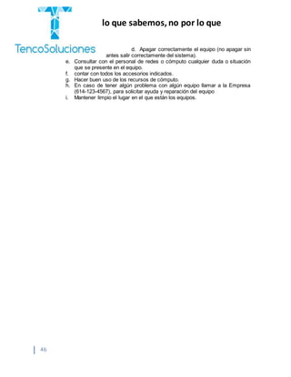“Cobramos por lo que sabemos,no por lo que
hacemos.”
46
d. Apagar correctamente el equipo (no apagar sin
antes salir correctamente del sistema).
e. Consultar con el personal de redes o cómputo cualquier duda o situación
que se presente en el equipo.
f. contar con todos los accesorios indicados.
g. Hacer buen uso de los recursos de cómputo.
h. En caso de tener algún problema con algún equipo llamar a la Empresa
(614-123-4567), para solicitar ayuda y reparación del equipo
i. Mantener limpio el lugar en el que están los equipos.
 