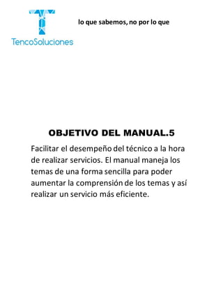 “Cobramos por lo que sabemos,no por lo que
hacemos.”
OBJETIVO DEL MANUAL.5
Facilitar el desempeño del técnico a la hora
de realizar servicios. El manual maneja los
temas de una forma sencilla para poder
aumentar la comprensión de los temas y así
realizar un servicio más eficiente.
 