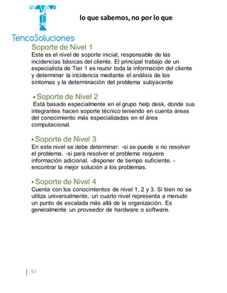 “Cobramos por lo que sabemos,no por lo que
hacemos.”
57
Soporte de Nivel 1
Este es el nivel de soporte inicial, responsable de las
incidencias básicas del cliente. El principal trabajo de un
especialista de Tier 1 es reunir toda la información del cliente
y determinar la incidencia mediante el análisis de los
síntomas y la determinación del problema subyacente
• Soporte de Nivel 2
Está basado especialmente en el grupo help desk, donde sus
integrantes hacen soporte técnico teniendo en cuenta áreas
del conocimiento más especializadas en el área
computacional.
• Soporte de Nivel 3
En este nivel se debe determinar: -si se puede o no resolver
el problema. -si para resolver el problema requiere
información adicional. -disponer de tiempo suficiente. -
encontrar la mejor solución a los problemas.
• Soporte de Nivel 4
Cuenta con los conocimientos de nivel 1, 2 y 3. Si bien no se
utiliza universalmente, un cuarto nivel representa a menudo
un punto de escalada más allá de la organización. Es
generalmente un proveedor de hardware o software.
 