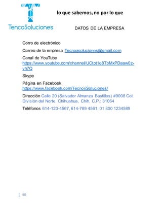 “Cobramos por lo que sabemos,no por lo que
hacemos.”
60
DATOS DE LA EMPRESA
Corro de electrónico
Correo de la empresa Tecnoxsoluciones@gmail.com
Canal de YouTube
https://www.youtube.com/channel/UCtpt1e8TbMxPDaaw0z-
vh7Q
Skype
Página en Facebook
https://www.facebook.com/TecnoxSoluciones/
Dirección Calle 20 (Salvador Almanza Bustillos) #9008 Col.
División del Norte. Chihuahua, Chih. C.P.: 31064
Teléfonos 614-123-4567, 614-789 4561, 01 800 1234589
 