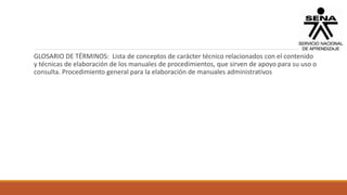 GLOSARIO DE TÉRMINOS: Lista de conceptos de carácter técnico relacionados con el contenido
y técnicas de elaboración de los manuales de procedimientos, que sirven de apoyo para su uso o
consulta. Procedimiento general para la elaboración de manuales administrativos
 