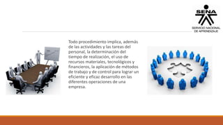 Todo procedimiento implica, además
de las actividades y las tareas del
personal, la determinación del
tiempo de realización, el uso de
recursos materiales, tecnológicos y
financieros, la aplicación de métodos
de trabajo y de control para lograr un
eficiente y eficaz desarrollo en las
diferentes operaciones de una
empresa.
 