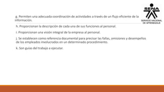 g. Permiten una adecuada coordinación de actividades a través de un flujo eficiente de la
información.
h. Proporcionan la descripción de cada una de sus funciones al personal.
i. Proporcionan una visión integral de la empresa al personal.
j. Se establecen como referencia documental para precisar las fallas, omisiones y desempeños
de los empleados involucrados en un determinado procedimiento.
k. Son guías del trabajo a ejecutar.
 