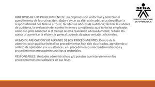 OBJETIVOS DE LOS PROCEDIMIENTOS: Los objetivos son uniformar y controlar el
cumplimiento de las rutinas de trabajo y evitar su alteración arbitraria; simplificar la
responsabilidad por fallas o errores; facilitar las labores de auditoria; facilitar las labores
de auditoria, la evaluación del control interno y su vigilancia; que tanto los empleados
como sus jefes conozcan si el trabajo se está realizando adecuadamente; reducir los
costos al aumentar la eficiencia general, además de otras ventajas adicionales.
AREAS DE APLICACIÓN Y/O ALCANCE DE LOS PROCEDIMIENTOS: Dentro de la
administración pública federal los procedimientos han sido clasificados, atendiendo al
ámbito de aplicación y a sus alcances, en: procedimientos macroadministrativos y
procedimientos mesoadministrativos o sectoriales.
RESPONSABLES: Unidades administrativas y/o puestos que intervienen en los
procedimientos en cualquiera de sus fases
 