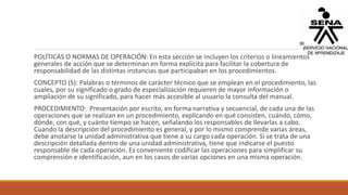 POLÍTICAS O NORMAS DE OPERACIÓN: En esta sección se incluyen los criterios o lineamientos
generales de acción que se determinan en forma explícita para facilitar la cobertura de
responsabilidad de las distintas instancias que participaban en los procedimientos.
CONCEPTO (S): Palabras o términos de carácter técnico que se emplean en el procedimiento, las
cuales, por su significado o grado de especialización requieren de mayor información o
ampliación de su significado, para hacer más accesible al usuario la consulta del manual.
PROCEDIMIENTO: Presentación por escrito, en forma narrativa y secuencial, de cada una de las
operaciones que se realizan en un procedimiento, explicando en qué consisten, cuándo, cómo,
dónde, con qué, y cuánto tiempo se hacen, señalando los responsables de llevarlas a cabo.
Cuando la descripción del procedimiento es general, y por lo mismo comprende varias áreas,
debe anotarse la unidad administrativa que tiene a su cargo cada operación. Si se trata de una
descripción detallada dentro de una unidad administrativa, tiene que indicarse el puesto
responsable de cada operación. Es conveniente codificar las operaciones para simplificar su
comprensión e identificación, aun en los casos de varias opciones en una misma operación.
 