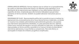 FORMULARIO DE IMPRESOS: Formas impresas que se utilizan en un procedimiento,
las cuales se intercalan dentro del mismo o se adjuntan como apéndices. En la
descripción de las operaciones que impliquen su uso, debe hacerse referencia
específica de éstas, empleando para ello números indicadores que permitan
asociarlas en forma concreta. También se pueden adicionar instructivos para su
llenado.
DIAGRAMAS DE FLUJO: Representación gráfica de la sucesión en que se realizan las
operaciones de un procedimiento y/o el recorrido de formas o materiales, en donde
se muestran las unidades administrativas (procedimiento general), o los puestos
que intervienen (procedimiento detallado), en cada operación descrita. Además,
suelen hacer mención del equipo o recursos utilizados en cada caso. Los diagramas
representados en forma sencilla y accesible en el manual, brinda una descripción
clara de las operaciones, lo que facilita su comprensión. Para este efecto, es
aconsejable el empleo de símbolos y/o gráficos simplificados.
 