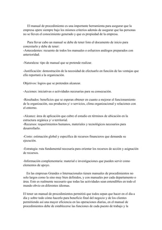 El manual de procedimiento es una importante herramienta para asegurar que la
empresa opere siempre bajo los mismos criterios además de asegurar que las personas
no se lleven el conocimiento generado y que es propiedad de la empresa.
Para llevar cabo un manual se debe de tener listo el documento de inicio para
concretarlo y debe de tener:
-Antecedentes: recuento de todos los manuales o esfuerzos análogos preparados con
anterioridad.
-Naturaleza: tipo de manual que se pretende realizar.
-Justificación: demostración de la necesidad de efectuarlo en función de las ventajas que
ello reportará a la organización.
Objetivos: logros que se pretenden alcanzar.
-Acciones: iniciativas o actividades necesarias para su consecución.
-Resultados: beneficios que se esperan obtener en cuanto a mejorar el funcionamiento
de la organización, sus productos y/ o servicios, clima organizacional y relaciones con
el entorno.
-Alcance: área de aplicación que cubre el estudio en términos de ubicación en la
estructura orgánica y/ o territorial.
-Recursos: requerimientos humanos, materiales y tecnológicos necesarios para
desarrollarlo.
-Costo: estimación global y específica de recursos financieros que demanda su
ejecución.
-Estrategia: ruta fundamental necesaria para orientar los recursos de acción y asignación
de recursos.
-Información complementaria: material e investigaciones que pueden servir como
elementos de apoyo.
En las empresas Grandes o Internacionales tienen manuales de procedimientos no
solo largos como la sino muy bien definidos, y con manuales por cada departamento o
área. Esto es realmente necesario que todas las actividades sean entendibles en todo el
mundo obvio en diferentes idiomas.
El tener un manual de procedimientos permitirá que todos sepan que hacer en el día a
día y sobre todo cómo hacerlo para beneficio final del negocio y de los clientes
permitiendo así una mayor eficiencia en las operaciones diarias, en el manual de
procedimientos debe de establecerse las funciones de cada puesto de trabajo y la
 
