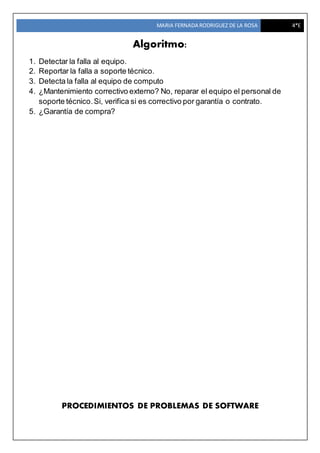 MARIA FERNADA RODRIGUEZ DE LA ROSA 4*E
Algoritmo:
1. Detectar la falla al equipo.
2. Reportar la falla a soporte técnico.
3. Detecta la falla al equipo de computo
4. ¿Mantenimiento correctivo externo? No, reparar el equipo el personal de
soporte técnico.Si, verifica si es correctivo por garantía o contrato.
5. ¿Garantía de compra?
PROCEDIMIENTOS DE PROBLEMAS DE SOFTWARE
 