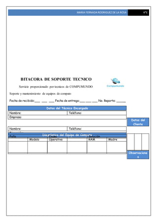 MARIA FERNADA RODRIGUEZ DE LA ROSA 4*E
BITACORA DE SOPORTE TECNICO
Servicio proporcionado por tecnicos de COMPUMUNDO
Soporte y mantenimiento de equipos de computo
Fecha de recibido:___ ___ ___ Fecha de entrega:___ ___ ___ No. Reporte: _____
Datos del Técnico Encargado
Datos del
Cliente
Observacione
s
Nombre: Teléfono:
Empresa:
Nombre: Teléfono:
Dirección:
Descripción del Equipo de ComputoEquipo Marca y
Modelo
Sistema
Operativo
Procesador Memoria
RAM
Tarjeta
Madre
Diagnóstico del Equipo de Computo
Falla Causa Solución
 