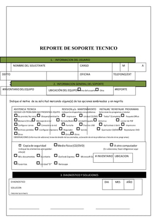 REPORTE DE SOPORTE TECNICO
22
Indique el motivo de su solicitud marcando alguna(s) de las opciones sombreadas y en negrilla
NOMBRE DEL SOLICITANTE D A
DEPTO TELEFONO/EXT
CARGO
OFICINA
M
1. INFORMACION DEL USUARIO
2. INFORMACION GENERAL DEL SOPORTE
#INVENTARIODELEQUIPO #REPORTEUBICACIÓN DEL EQUIPOMisma delusuario Otra
ASISTENCIA TECNICA REVISION y/o MANTENIMIENTO INSTALAR/ REINSTALAR PROGRAMAS
INDIQUELOS PROBLEMAS QUEPRESENTAEL EQUIPO: Indiquelos dispositivos conproblemas Seleccione los programas a instalar:
No prende/ No inicia Bloqueo/Lentitud Se Impresora Unidad CD/DVD Todos*(Completa) PaqueteOffice
Malware(Virus) Mensajedeerror Teclado/Ratón UnidadDisquete Antivirus Lector de PDF
Configurar correo Conexión a la red Pantalla Puertos USB Aplicativos U deA Impresora
Archivos perdidos Configurar impresora Regulador Sonido Quemador CD/DVD Reproductor DVD
Otros Otros Otros
OBSERVACIONES (Información adicional, brevededetalle delas anomalías,aclaración deotros problemas o lista deotros programas)
Copiade seguridad Mediofísico(CD/DVD) A otro computador
Indique los elementos a respaldar: (Si selecciona, favor diligenciar aquí
abajo)
Mis documentos Escritorio Outlook Express Microsoft Outlook
Favoritos Unidad“D” Netscape
OBSERVACIONES (Otras carpetas yarchivos a respaldar, u otros programas de correo electrónico)
# INVENTARIO UBICACION
3. DIAGNOSTICO Y SOLUCIONES
DIAGNOSTICO
SOLUCION
OBSERCAVIONES
DIA MES AÑO
 
