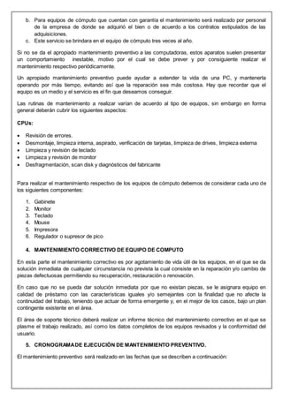 b. Para equipos de cómputo que cuentan con garantía el mantenimiento será realizado por personal
de la empresa de donde se adquirió el bien o de acuerdo a los contratos estipulados de las
adquisiciones.
c. Este servicio se brindara en el equipo de cómputo tres veces al año.
Si no se da el apropiado mantenimiento preventivo a las computadoras, estos aparatos suelen presentar
un comportamiento inestable, motivo por el cual se debe prever y por consiguiente realizar el
mantenimiento respectivo periódicamente.
Un apropiado mantenimiento preventivo puede ayudar a extender la vida de una PC, y mantenerla
operando por más tiempo, evitando así que la reparación sea más costosa. Hay que recordar que el
equipo es un medio y el servicio es el fin que deseamos conseguir.
Las rutinas de mantenimiento a realizar varían de acuerdo al tipo de equipos, sin embargo en forma
general deberán cubrir los siguientes aspectos:
CPUs:
 Revisión de errores.
 Desmontaje, limpieza interna, aspirado, verificación de tarjetas, limpieza de drives, limpieza externa
 Limpieza y revisión de teclado
 Limpieza y revisión de monitor
 Desfragmentación, scan disk y diagnósticos del fabricante
Para realizar el mantenimiento respectivo de los equipos de cómputo debemos de considerar cada uno de
los siguientes componentes:
1. Gabinete
2. Monitor
3. Teclado
4. Mouse
5. Impresora
6. Regulador o supresor de pico
4. MANTENIMIENTO CORRECTIVO DE EQUIPO DE COMPUTO
En esta parte el mantenimiento correctivo es por agotamiento de vida útil de los equipos, en el que se da
solución inmediata de cualquier circunstancia no prevista la cual consiste en la reparación y/o cambio de
piezas defectuosas permitiendo su recuperación, restauración o renovación.
En caso que no se pueda dar solución inmediata por que no existan piezas, se le asignara equipo en
calidad de préstamo con las características iguales y/o semejantes con la finalidad que no afecte la
continuidad del trabajo, teniendo que actuar de forma emergente y, en el mejor de los casos, bajo un plan
contingente existente en el área.
El área de soporte técnico deberá realizar un informe técnico del mantenimiento correctivo en el que se
plasme el trabajo realizado, así como los datos completos de los equipos revisados y la conformidad del
usuario.
5. CRONOGRAMADE EJECUCIÓN DE MANTENIMIENTO PREVENTIVO.
El mantenimiento preventivo será realizado en las fechas que se describen a continuación:
 