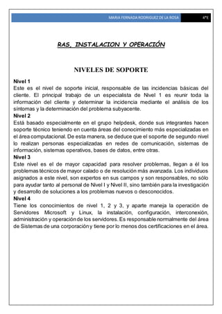 MARIA FERNADA RODRIGUEZ DE LA ROSA 4*E
RAS, INSTALACION Y OPERACIÓN
NIVELES DE SOPORTE
Nivel 1
Este es el nivel de soporte inicial, responsable de las incidencias básicas del
cliente. El principal trabajo de un especialista de Nivel 1 es reunir toda la
información del cliente y determinar la incidencia mediante el análisis de los
síntomas y la determinación del problema subyacente.
Nivel 2
Está basado especialmente en el grupo helpdesk, donde sus integrantes hacen
soporte técnico teniendo en cuenta áreas del conocimiento más especializadas en
el área computacional. De esta manera, se deduce que el soporte de segundo nivel
lo realizan personas especializadas en redes de comunicación, sistemas de
información, sistemas operativos, bases de datos, entre otras.
Nivel 3
Este nivel es el de mayor capacidad para resolver problemas, llegan a él los
problemas técnicos de mayor calado o de resolución más avanzada. Los individuos
asignados a este nivel, son expertos en sus campos y son responsables, no sólo
para ayudar tanto al personal de Nivel I y Nivel II, sino también para la investigación
y desarrollo de soluciones a los problemas nuevos o desconocidos.
Nivel 4
Tiene los conocimientos de nivel 1, 2 y 3, y aparte maneja la operación de
Servidores Microsoft y Linux, la instalación, configuración, interconexión,
administración y operaciónde los servidores.Es responsable normalmente del área
de Sistemas de una corporacióny tiene por lo menos dos certificaciones en el área.
 