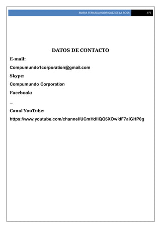 MARIA FERNADA RODRIGUEZ DE LA ROSA 4*E
DATOS DE CONTACTO
E-mail:
Compumundo1corporation@gmail.com
Skype:
Compumundo Corporation
Facebook:
…
Canal YouTube:
https://www.youtube.com/channel/UCmHdIIQQ6XOwIdF7aiGHP0g
 