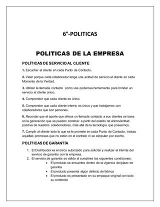 6°-POLITICAS
POLITICAS DE LA EMPRESA
POLÍTICAS DE SERVICIO AL CLIENTE
1. Escuchar al cliente en cada Punto de Contacto.
2. Velar porque cada colaborador tenga una actitud de servicio al cliente en cada
Momento de la Verdad.
3. Utilizar la llamada contacto como una poderosa herramienta para brindar un
servicio al cliente único.
4. Comprender que cada cliente es único.
5. Comprender que cada cliente interno es único y que trabajamos con
colaboradores que son personas.
6. Recordar que el aporte que ofrece un llamada contacto a sus clientes se basa
en la generación que se pueden construir a partir del estado de ánimo/actitud
positiva de nuestros colaboradores, más allá de la tecnología que poseemos.
7. Cumplir al cliente todo lo que se le promete en cada Punto de Contacto, incluso
aquellas promesas que no están en el contrato ni se estipulan por escrito.
POLÍTICAS DE GARANTÍA
1. El Distribuidor es el único autorizado para solicitar y realizar el trámite del
servicio de garantía con la empresa.
2. El servicio de garantía es válido al cumplirse las siguientes condiciones:
 El producto se encuentra dentro de la vigencia del plazo de
garantía
 El producto presenta algún defecto de fabrica
 El producto es presentado en su empaque original con todo
su contenido
 
