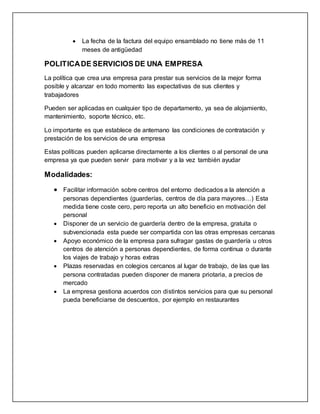  La fecha de la factura del equipo ensamblado no tiene más de 11
meses de antigüedad
POLITICADE SERVICIOS DE UNA EMPRESA
La política que crea una empresa para prestar sus servicios de la mejor forma
posible y alcanzar en todo momento las expectativas de sus clientes y
trabajadores
Pueden ser aplicadas en cualquier tipo de departamento, ya sea de alojamiento,
mantenimiento, soporte técnico, etc.
Lo importante es que establece de antemano las condiciones de contratación y
prestación de los servicios de una empresa
Estas políticas pueden aplicarse directamente a los clientes o al personal de una
empresa ya que pueden servir para motivar y a la vez también ayudar
Modalidades:
 Facilitar información sobre centros del entorno dedicados a la atención a
personas dependientes (guarderías, centros de día para mayores…) Esta
medida tiene coste cero, pero reporta un alto beneficio en motivación del
personal
 Disponer de un servicio de guardería dentro de la empresa, gratuita o
subvencionada esta puede ser compartida con las otras empresas cercanas
 Apoyo económico de la empresa para sufragar gastas de guardería u otros
centros de atención a personas dependientes, de forma continua o durante
los viajes de trabajo y horas extras
 Plazas reservadas en colegios cercanos al lugar de trabajo, de las que las
persona contratadas pueden disponer de manera priotaria, a precios de
mercado
 La empresa gestiona acuerdos con distintos servicios para que su personal
pueda beneficiarse de descuentos, por ejemplo en restaurantes
 