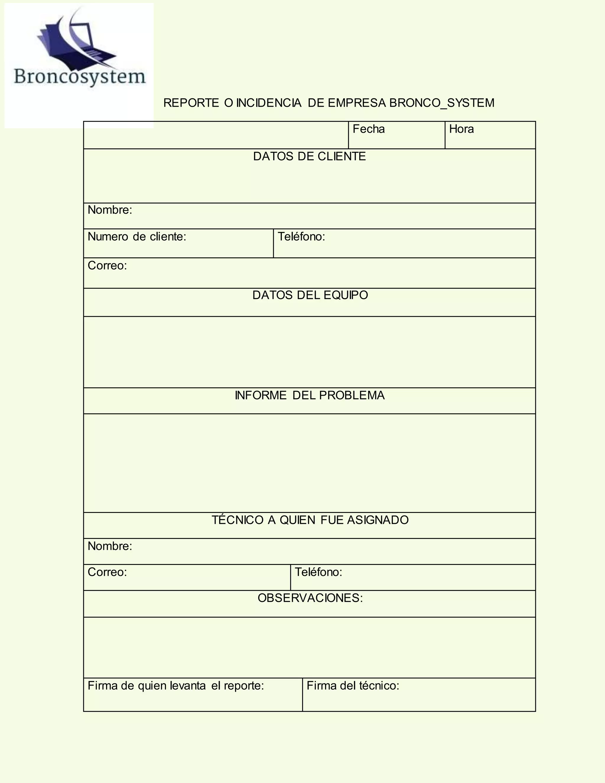 REPORTE O INCIDENCIA DE EMPRESA BRONCO_SYSTEM
Fecha Hora
DATOS DE CLIENTE
Nombre:
Numero de cliente: Teléfono:
Correo:
DATOS DEL EQUIPO
INFORME DEL PROBLEMA
TÉCNICO A QUIEN FUE ASIGNADO
Nombre:
Correo: Teléfono:
OBSERVACIONES:
Firma de quien levanta el reporte: Firma del técnico:
 