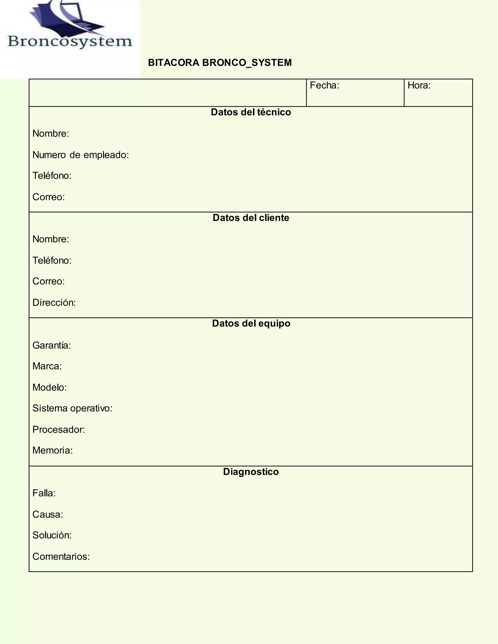 BITACORA BRONCO_SYSTEM
Fecha: Hora:
Datos del técnico
Nombre:
Numero de empleado:
Teléfono:
Correo:
Datos del cliente
Nombre:
Teléfono:
Correo:
Dirección:
Datos del equipo
Garantía:
Marca:
Modelo:
Sistema operativo:
Procesador:
Memoria:
Diagnostico
Falla:
Causa:
Solución:
Comentarios:
 