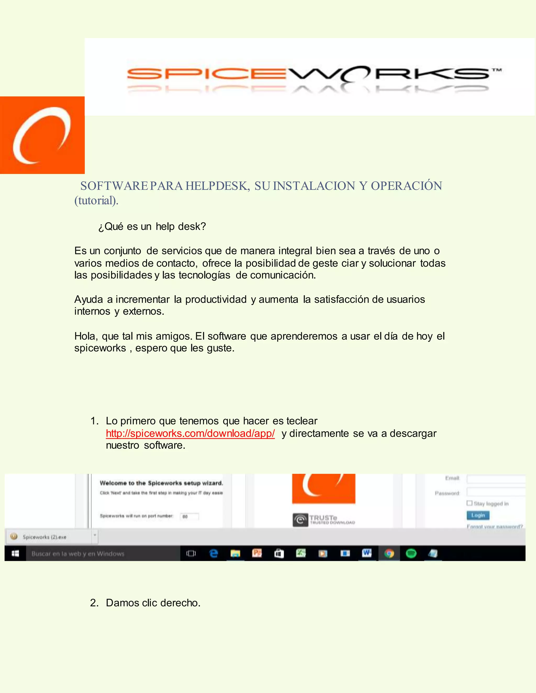 SOFTWAREPARA HELPDESK, SU INSTALACION Y OPERACIÓN
(tutorial).
¿Qué es un help desk?
Es un conjunto de servicios que de manera integral bien sea a través de uno o
varios medios de contacto, ofrece la posibilidad de geste ciar y solucionar todas
las posibilidades y las tecnologías de comunicación.
Ayuda a incrementar la productividad y aumenta la satisfacción de usuarios
internos y externos.
Hola, que tal mis amigos. El software que aprenderemos a usar el día de hoy el
spiceworks , espero que les guste.
1. Lo primero que tenemos que hacer es teclear
http://spiceworks.com/download/app/ y directamente se va a descargar
nuestro software.
2. Damos clic derecho.
 