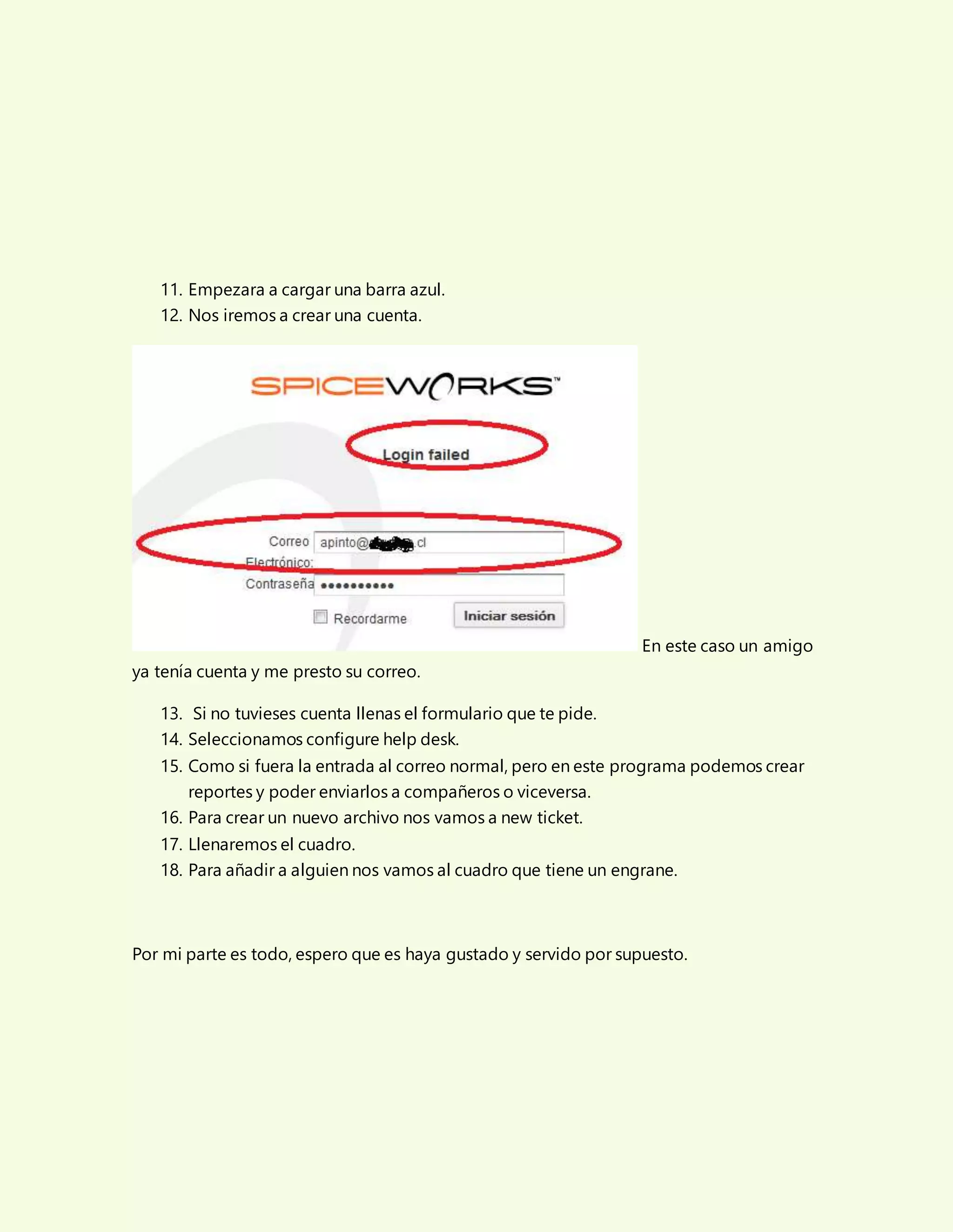 11. Empezara a cargar una barra azul.
12. Nos iremos a crear una cuenta.
En este caso un amigo
ya tenía cuenta y me presto su correo.
13. Si no tuvieses cuenta llenas el formulario que te pide.
14. Seleccionamos configure help desk.
15. Como si fuera la entrada al correo normal, pero en este programa podemos crear
reportes y poder enviarlos a compañeros o viceversa.
16. Para crear un nuevo archivo nos vamos a new ticket.
17. Llenaremos el cuadro.
18. Para añadir a alguien nos vamos al cuadro que tiene un engrane.
Por mi parte es todo, espero que es haya gustado y servido por supuesto.
 