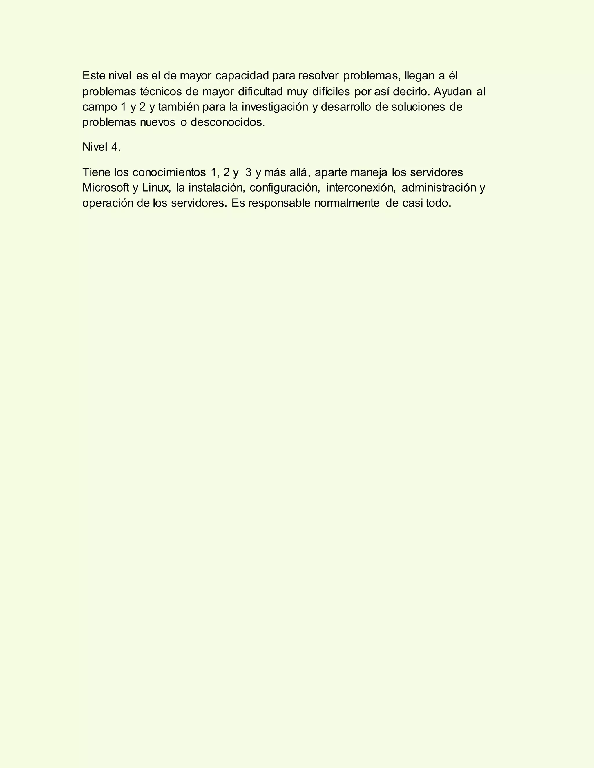Este nivel es el de mayor capacidad para resolver problemas, llegan a él
problemas técnicos de mayor dificultad muy difíciles por así decirlo. Ayudan al
campo 1 y 2 y también para la investigación y desarrollo de soluciones de
problemas nuevos o desconocidos.
Nivel 4.
Tiene los conocimientos 1, 2 y 3 y más allá, aparte maneja los servidores
Microsoft y Linux, la instalación, configuración, interconexión, administración y
operación de los servidores. Es responsable normalmente de casi todo.
 