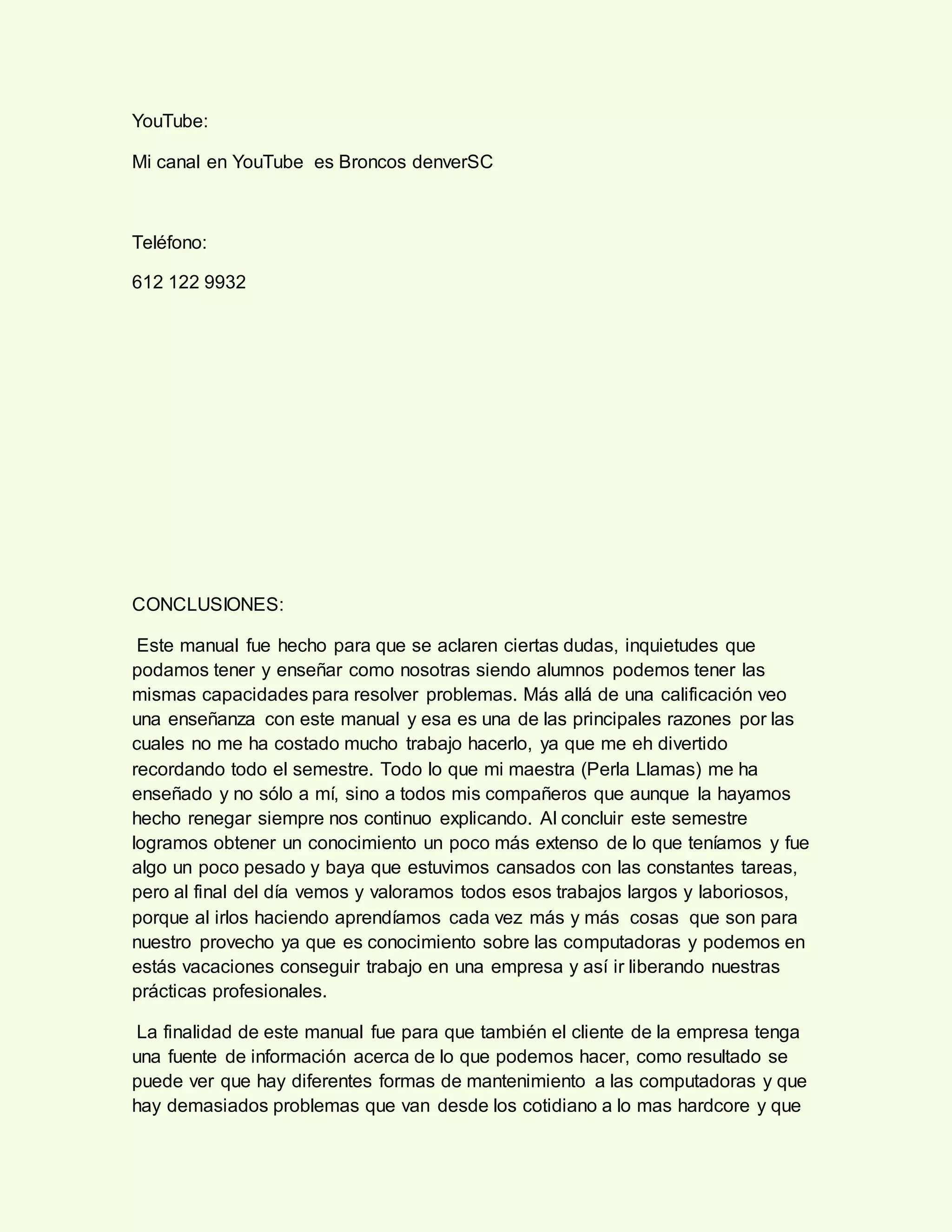 YouTube:
Mi canal en YouTube es Broncos denverSC
Teléfono:
612 122 9932
CONCLUSIONES:
Este manual fue hecho para que se aclaren ciertas dudas, inquietudes que
podamos tener y enseñar como nosotras siendo alumnos podemos tener las
mismas capacidades para resolver problemas. Más allá de una calificación veo
una enseñanza con este manual y esa es una de las principales razones por las
cuales no me ha costado mucho trabajo hacerlo, ya que me eh divertido
recordando todo el semestre. Todo lo que mi maestra (Perla Llamas) me ha
enseñado y no sólo a mí, sino a todos mis compañeros que aunque la hayamos
hecho renegar siempre nos continuo explicando. Al concluir este semestre
logramos obtener un conocimiento un poco más extenso de lo que teníamos y fue
algo un poco pesado y baya que estuvimos cansados con las constantes tareas,
pero al final del día vemos y valoramos todos esos trabajos largos y laboriosos,
porque al irlos haciendo aprendíamos cada vez más y más cosas que son para
nuestro provecho ya que es conocimiento sobre las computadoras y podemos en
estás vacaciones conseguir trabajo en una empresa y así ir liberando nuestras
prácticas profesionales.
La finalidad de este manual fue para que también el cliente de la empresa tenga
una fuente de información acerca de lo que podemos hacer, como resultado se
puede ver que hay diferentes formas de mantenimiento a las computadoras y que
hay demasiados problemas que van desde los cotidiano a lo mas hardcore y que
 