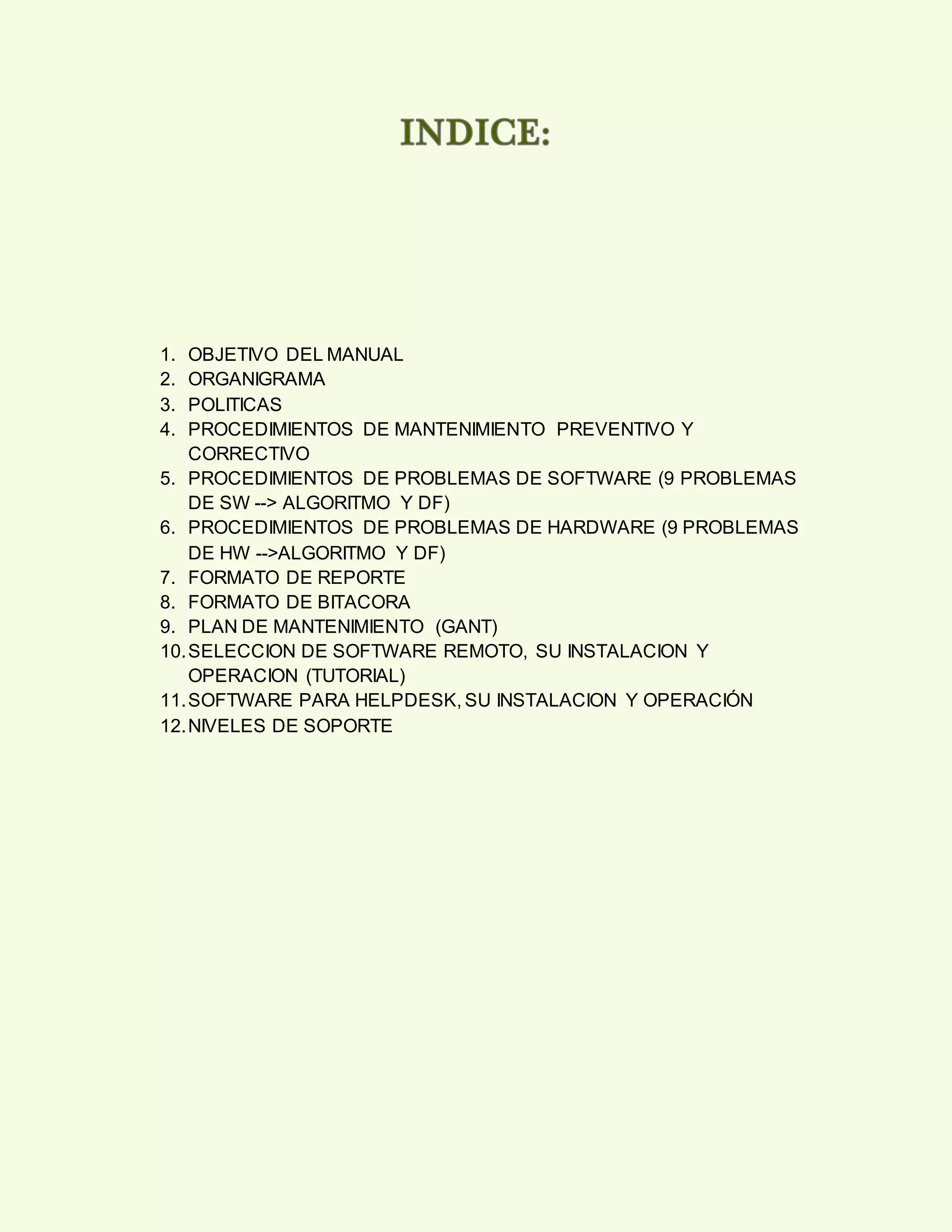 1. OBJETIVO DEL MANUAL
2. ORGANIGRAMA
3. POLITICAS
4. PROCEDIMIENTOS DE MANTENIMIENTO PREVENTIVO Y
CORRECTIVO
5. PROCEDIMIENTOS DE PROBLEMAS DE SOFTWARE (9 PROBLEMAS
DE SW --> ALGORITMO Y DF)
6. PROCEDIMIENTOS DE PROBLEMAS DE HARDWARE (9 PROBLEMAS
DE HW -->ALGORITMO Y DF)
7. FORMATO DE REPORTE
8. FORMATO DE BITACORA
9. PLAN DE MANTENIMIENTO (GANT)
10.SELECCION DE SOFTWARE REMOTO, SU INSTALACION Y
OPERACION (TUTORIAL)
11.SOFTWARE PARA HELPDESK, SU INSTALACION Y OPERACIÓN
12.NIVELES DE SOPORTE
 