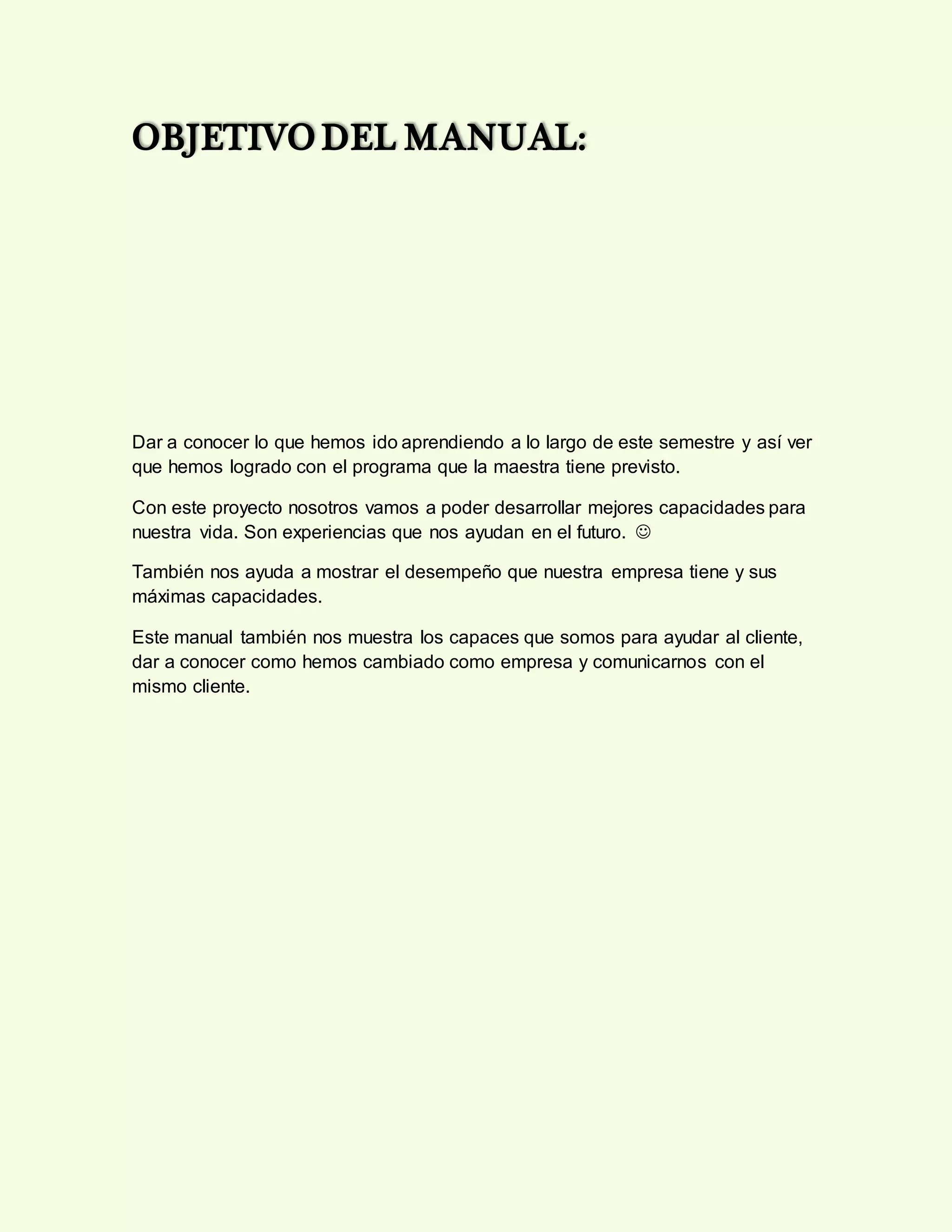 OBJETIVO DEL MANUAL:
Dar a conocer lo que hemos ido aprendiendo a lo largo de este semestre y así ver
que hemos logrado con el programa que la maestra tiene previsto.
Con este proyecto nosotros vamos a poder desarrollar mejores capacidades para
nuestra vida. Son experiencias que nos ayudan en el futuro. 
También nos ayuda a mostrar el desempeño que nuestra empresa tiene y sus
máximas capacidades.
Este manual también nos muestra los capaces que somos para ayudar al cliente,
dar a conocer como hemos cambiado como empresa y comunicarnos con el
mismo cliente.
 