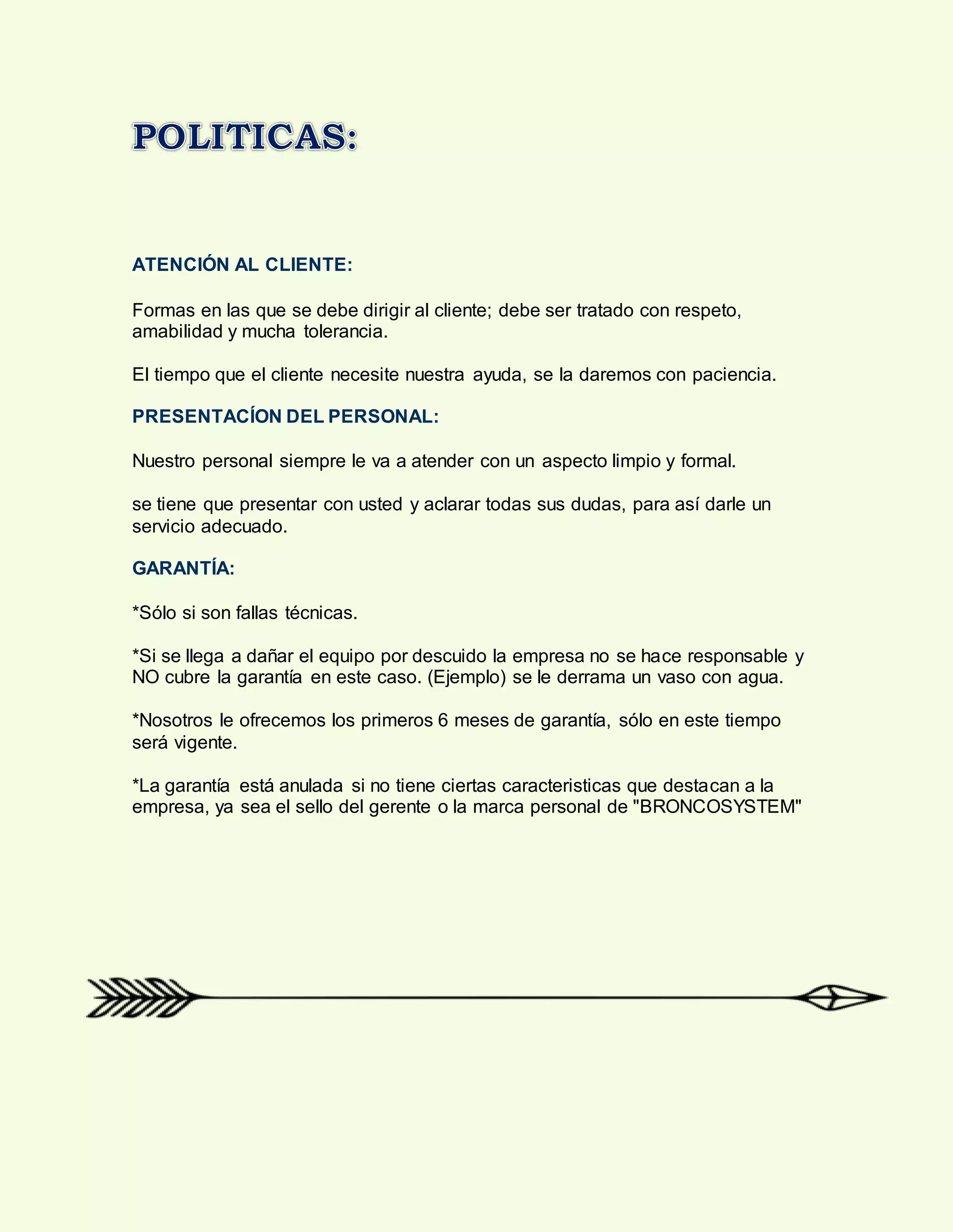 ATENCIÓN AL CLIENTE:
Formas en las que se debe dirigir al cliente; debe ser tratado con respeto,
amabilidad y mucha tolerancia.
El tiempo que el cliente necesite nuestra ayuda, se la daremos con paciencia.
PRESENTACÍON DEL PERSONAL:
Nuestro personal siempre le va a atender con un aspecto limpio y formal.
se tiene que presentar con usted y aclarar todas sus dudas, para así darle un
servicio adecuado.
GARANTÍA:
*Sólo si son fallas técnicas.
*Si se llega a dañar el equipo por descuido la empresa no se hace responsable y
NO cubre la garantía en este caso. (Ejemplo) se le derrama un vaso con agua.
*Nosotros le ofrecemos los primeros 6 meses de garantía, sólo en este tiempo
será vigente.
*La garantía está anulada si no tiene ciertas caracteristicas que destacan a la
empresa, ya sea el sello del gerente o la marca personal de "BRONCOSYSTEM"
 
