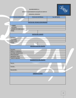 34
BLACKNEIGHBORS A.C.
SOPORTE Y MANTENIMIENTO DE EQUIPO DE CÓMPUTO
CHIHUAHUA, CHIHUAHUA
FECHA DE RECIBIDO: FECHA DE ENTREGA: No.REPORTE:
DATOS DEL TECNICO ENCARGADO
NOMBRE:
TELEFONO:
NUMERO DE EMPLEADO:
FIRMA
DATOS DEL CLIENTE
NOMBRE:
TELEFONO:
DIRECCION:
FIRMA
DESCRIPCION DEL EQUIPO
EQUIPO:
MARCA O MODELO:
SISTEMA OPERATIVO:
PROCESADOR:
MAMORIA RAM:
TARJETA MADRE:
DIAGNOSTICO DEL EQUIPO
FALLA…
CAUSA…
SOLUCION…
OBSERVACIONES
 