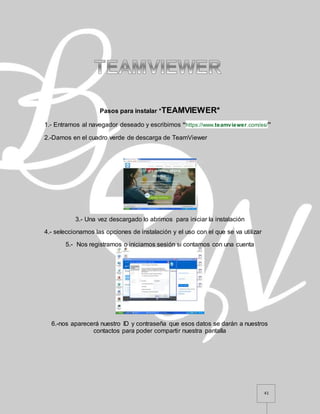 41
Pasos para instalar *TEAMVIEWER*
1.- Entramos al navegador deseado y escribimos “https://www.teamviewer.com/es/”
2.-Damos en el cuadro verde de descarga de TeamViewer
3.- Una vez descargado lo abrimos para iniciar la instalación
4.- seleccionamos las opciones de instalación y el uso con el que se va utilizar
5.- Nos registramos o iniciamos sesión si contamos con una cuenta
6.-nos aparecerá nuestro ID y contraseña que esos datos se darán a nuestros
contactos para poder compartir nuestra pantalla
 