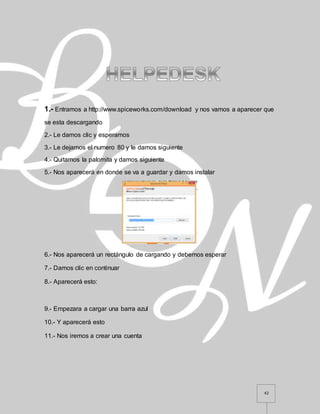 42
1.- Entramos a http://www.spiceworks.com/download y nos vamos a aparecer que
se esta descargando
2.- Le damos clic y esperamos
3.- Le dejamos el numero 80 y le damos siguiente
4.- Quitamos la palomita y damos siguiente
5.- Nos aparecerá en donde se va a guardar y damos instalar
6.- Nos aparecerá un rectángulo de cargando y debemos esperar
7.- Damos clic en continuar
8.- Aparecerá esto:
9.- Empezara a cargar una barra azul
10.- Y aparecerá esto
11.- Nos iremos a crear una cuenta
 
