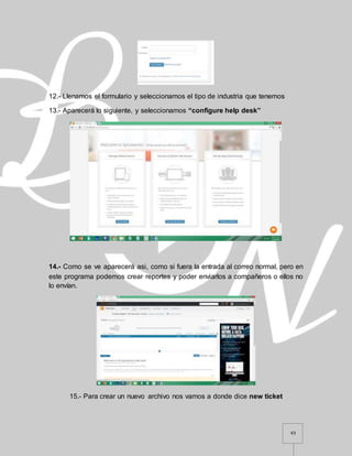 43
12.- Llenamos el formulario y seleccionamos el tipo de industria que tenemos
13.- Aparecerá lo siguiente, y seleccionamos “configure help desk”
14.- Como se ve aparecerá asi, como si fuera la entrada al correo normal, pero en
este programa podemos crear reportes y poder enviarlos a compañeros o ellos no
lo envían.
15.- Para crear un nuevo archivo nos vamos a donde dice new ticket
 