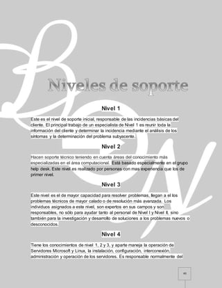 45
Nivel 1
Este es el nivel de soporte inicial, responsable de las incidencias básicas del
cliente. El principal trabajo de un especialista de Nivel 1 es reunir toda la
información del cliente y determinar la incidencia mediante el análisis de los
síntomas y la determinación del problema subyacente.
Nivel 2
Hacen soporte técnico teniendo en cuenta áreas del conocimiento más
especializadas en el área computacional. Está basado especialmente en el grupo
help desk. Este nivel es realizado por personas con mas experiencia que los de
primer nivel.
Nivel 3
Este nivel es el de mayor capacidad para resolver problemas, llegan a el los
problemas técnicos de mayor calado o de resolución más avanzada. Los
individuos asignados a este nivel, son expertos en sus campos y son
responsables, no sólo para ayudar tanto al personal de Nivel I y Nivel II, sino
también para la investigación y desarrollo de soluciones a los problemas nuevos o
desconocidos.
Nivel 4
Tiene los conocimientos de nivel 1, 2 y 3, y aparte maneja la operación de
Servidores Microsoft y Linux, la instalación, configuración, interconexión,
administración y operación de los servidores. Es responsable normalmente del
 