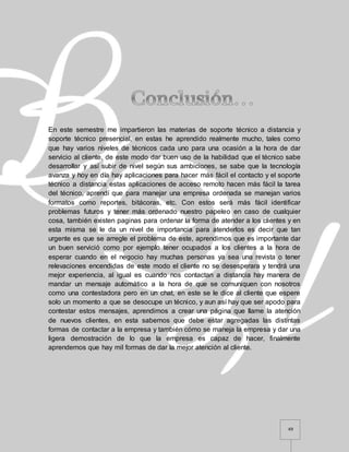 49
En este semestre me impartieron las materias de soporte técnico a distancia y
soporte técnico presencial, en estas he aprendido realmente mucho, tales como
que hay varios niveles de técnicos cada uno para una ocasión a la hora de dar
servicio al cliente, de este modo dar buen uso de la habilidad que el técnico sabe
desarrollar y así subir de nivel según sus ambiciones, se sabe que la tecnología
avanza y hoy en día hay aplicaciones para hacer más fácil el contacto y el soporte
técnico a distancia estas aplicaciones de acceso remoto hacen más fácil la tarea
del técnico, aprendí que para manejar una empresa ordenada se manejan varios
formatos como reportes, bitácoras, etc. Con estos será más fácil identificar
problemas futuros y tener más ordenado nuestro papeleo en caso de cualquier
cosa, también existen paginas para ordenar la forma de atender a los clientes y en
esta misma se le da un nivel de importancia para atenderlos es decir que tan
urgente es que se arregle el problema de este, aprendimos que es importante dar
un buen servició como por ejemplo tener ocupados a los clientes a la hora de
esperar cuando en el negocio hay muchas personas ya sea una revista o tener
relevaciones encendidas de este modo el cliente no se desesperara y tendrá una
mejor experiencia, al igual es cuando nos contactan a distancia hay manera de
mandar un mensaje automático a la hora de que se comuniquen con nosotros
como una contestadora pero en un chat, en este se le dice al cliente que espere
solo un momento a que se desocupe un técnico, y aun así hay que ser apodo para
contestar estos mensajes, aprendimos a crear una página que llame la atención
de nuevos clientes, en esta sabemos que debe estar agregadas las distintas
formas de contactar a la empresa y también cómo se maneja la empresa y dar una
ligera demostración de lo que la empresa es capaz de hacer, finalmente
aprendemos que hay mil formas de dar la mejor atención al cliente.
 