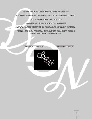 40
DAS LAS INDICACIONES RESPECTIVAS AL USUARIO:
*DAR MANTENIMIENTO OREVENTIVO CADA DETERMINADO TIEMPO.
*NO COMER ENCIMA DEL TECLADO.
*NO OBTRUIR LA VENTILACION DEL GABINETE.
*APAGAR CORRECTAMENTE EL EQUIPO POR MEDIO DEL SISTEMA.
*CONSULTAR CON PERSONAL DE CÓMPUTO CUALQUIER DUDA O
SITUACION QUE ESTE MANIFIESTE.
AMERICA MARTINEZ MORONEEOCHOA
 