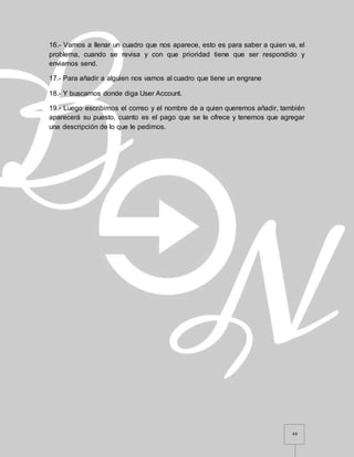 44
16.- Vamos a llenar un cuadro que nos aparece, esto es para saber a quien va, el
problema, cuando se revisa y con que prioridad tiene que ser respondido y
enviamos send.
17.- Para añadir a alguien nos vamos al cuadro que tiene un engrane
18.- Y buscamos donde diga User Account.
19.- Luego escribimos el correo y el nombre de a quien queremos añadir, también
aparecerá su puesto, cuanto es el pago que se le ofrece y tenemos que agregar
una descripción de lo que le pedimos.
 